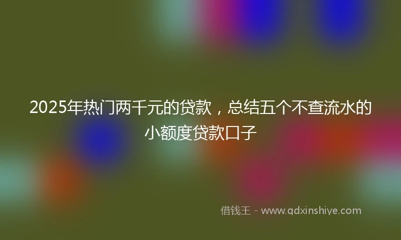 2025年热门两千元的贷款，总结五个不查流水的小额度贷款口子