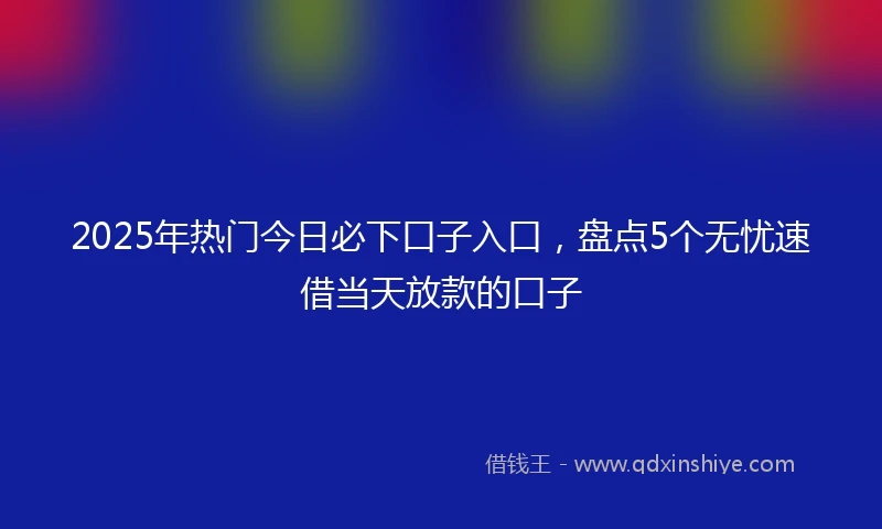 2025年热门今日必下口子入口，盘点5个无忧速借当天放款的口子
