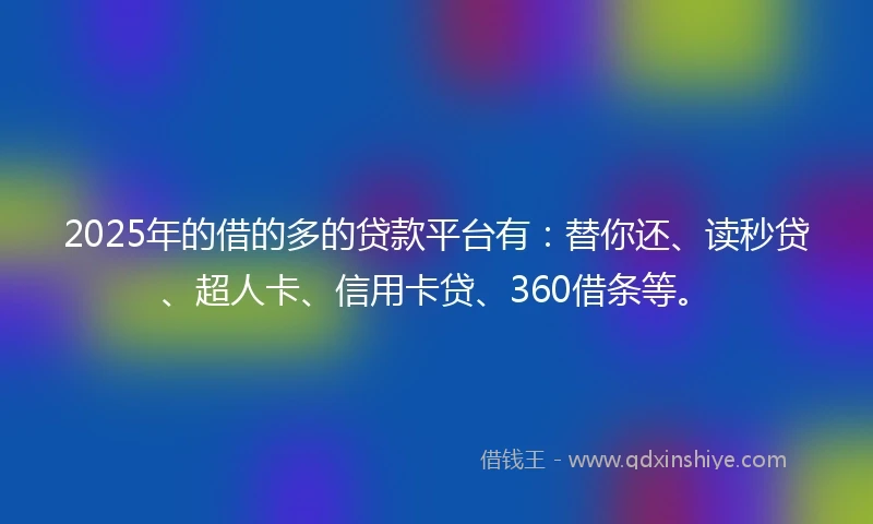 2025年的借的多的贷款平台有：替你还、读秒贷、超人卡、信用卡贷、360借条等。