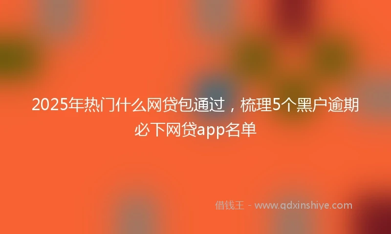 2025年热门什么网贷包通过，梳理5个黑户逾期必下网贷app名单