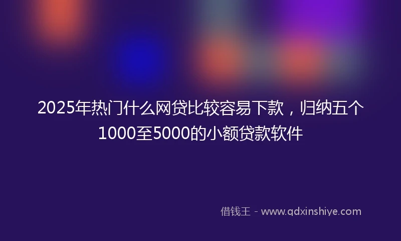 2025年热门什么网贷比较容易下款，归纳五个1000至5000的小额贷款软件