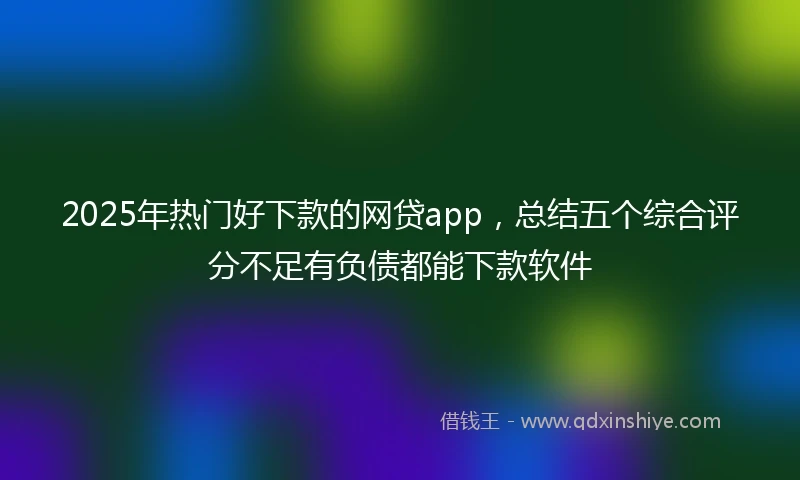 2025年热门好下款的网贷app，总结五个综合评分不足有负债都能下款软件