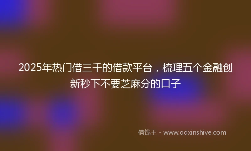 2025年热门借三千的借款平台，梳理五个金融创新秒下不要芝麻分的口子