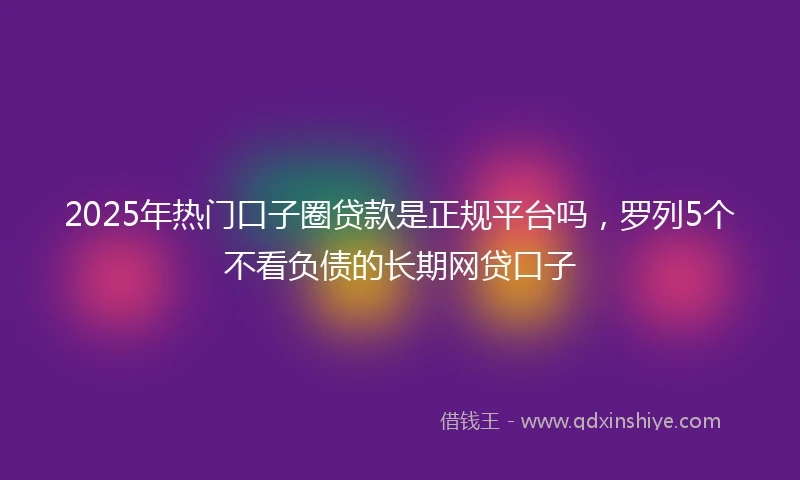 2025年热门口子圈贷款是正规平台吗，罗列5个不看负债的长期网贷口子