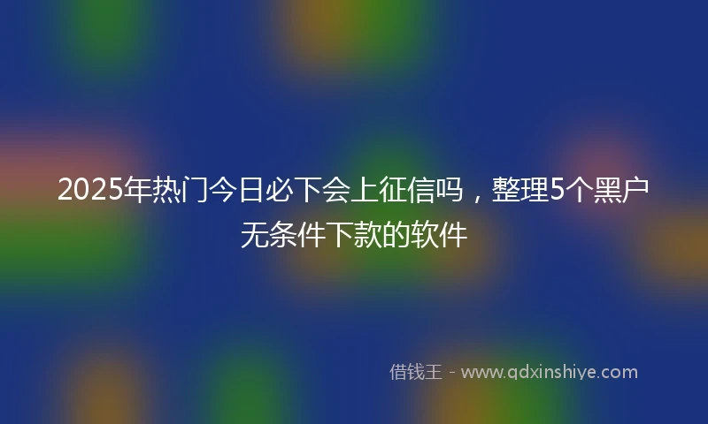 2025年热门今日必下会上征信吗，整理5个黑户无条件下款的软件