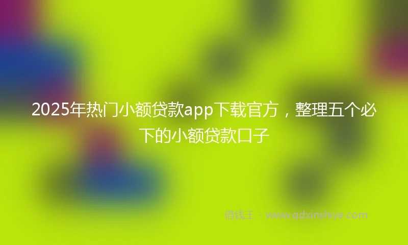 2025年热门小额贷款app下载官方，整理五个必下的小额贷款口子