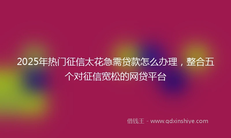 2025年热门征信太花急需贷款怎么办理，整合五个对征信宽松的网贷平台