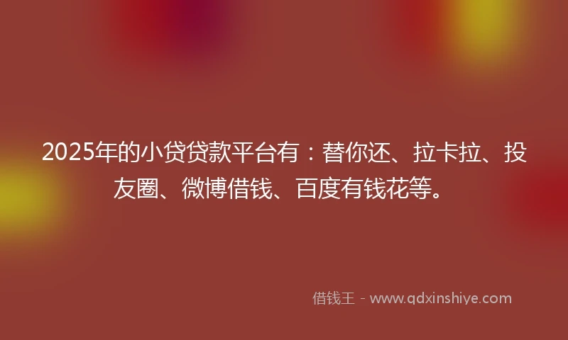 2025年的小贷贷款平台有：替你还、拉卡拉、投友圈、微博借钱、百度有钱花等。