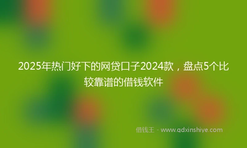 2025年热门好下的网贷口子2024款，盘点5个比较靠谱的借钱软件