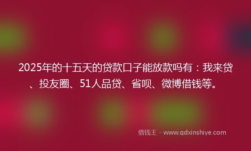 2025年的十五天的贷款口子能放款吗有：我来贷、投友圈、51人品贷、省呗、微博借钱等。