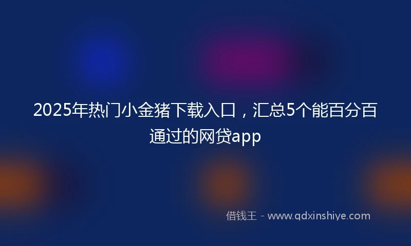 2025年热门小金猪下载入口，汇总5个能百分百通过的网贷app