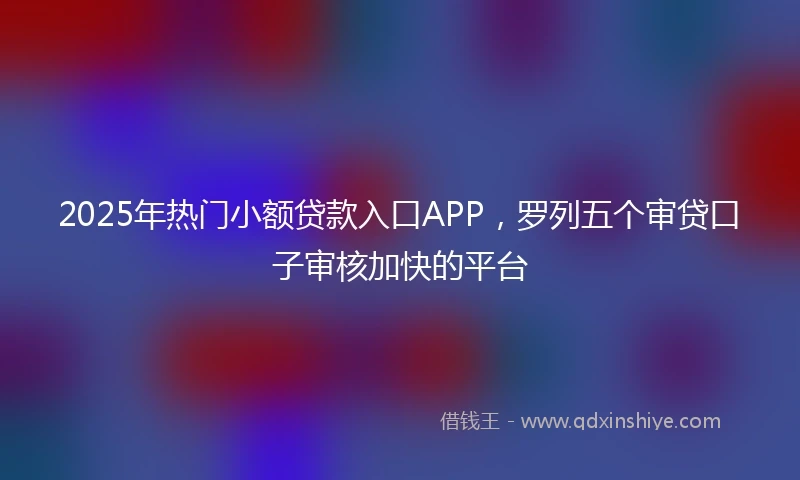 2025年热门小额贷款入口APP，罗列五个审贷口子审核加快的平台