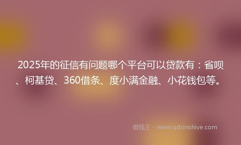 2025年的征信有问题哪个平台可以贷款有：省呗、柯基贷、360借条、度小满金融、小花钱包等。