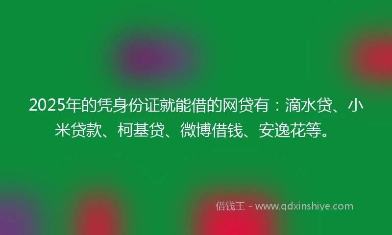 2025年的凭身份证就能借的网贷有：滴水贷、小米贷款、柯基贷、微博借钱、安逸花等。