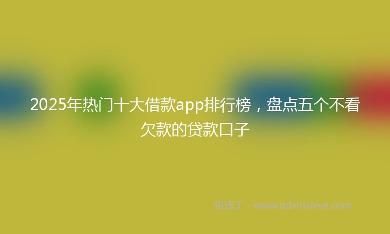 2025年热门十大借款app排行榜，盘点五个不看欠款的贷款口子