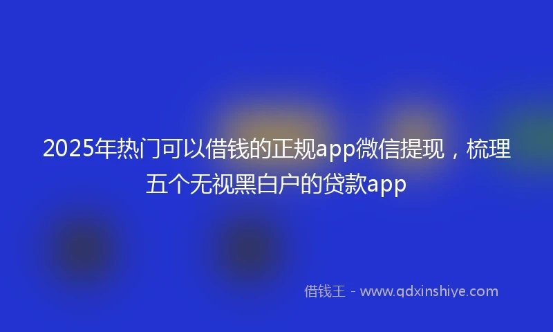 2025年热门可以借钱的正规app微信提现，梳理五个无视黑白户的贷款app