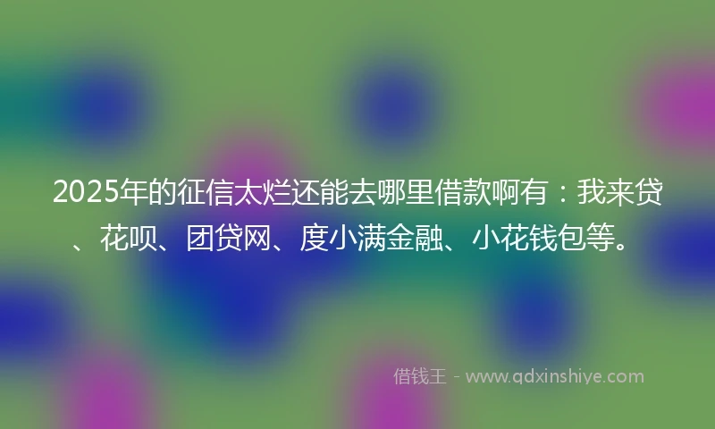 2025年的征信太烂还能去哪里借款啊有：我来贷、花呗、团贷网、度小满金融、小花钱包等。