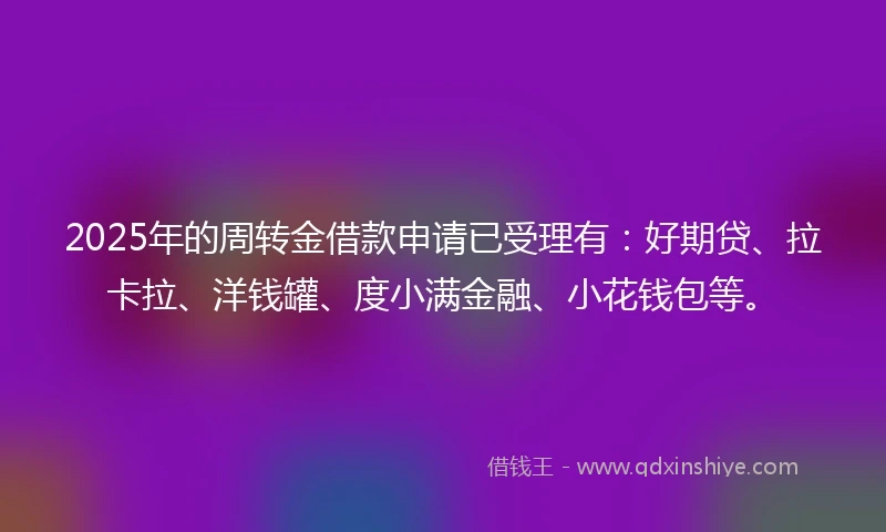 2025年的周转金借款申请已受理有：好期贷、拉卡拉、洋钱罐、度小满金融、小花钱包等。