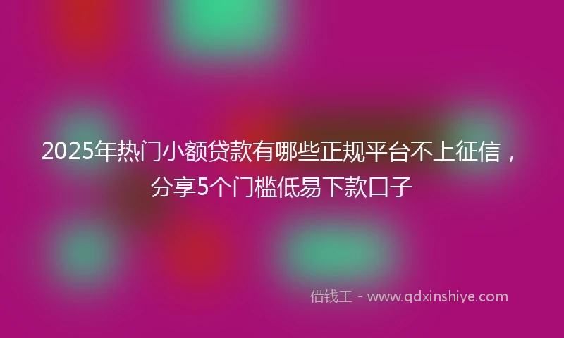 2025年热门小额贷款有哪些正规平台不上征信，分享5个门槛低易下款口子