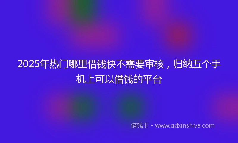 2025年热门哪里借钱快不需要审核，归纳五个手机上可以借钱的平台