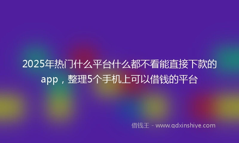 2025年热门什么平台什么都不看能直接下款的app，整理5个手机上可以借钱的平台