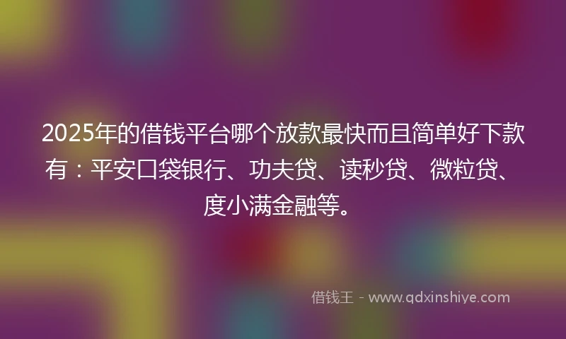 2025年的借钱平台哪个放款最快而且简单好下款有：平安口袋银行、功夫贷、读秒贷、微粒贷、度小满金融等。