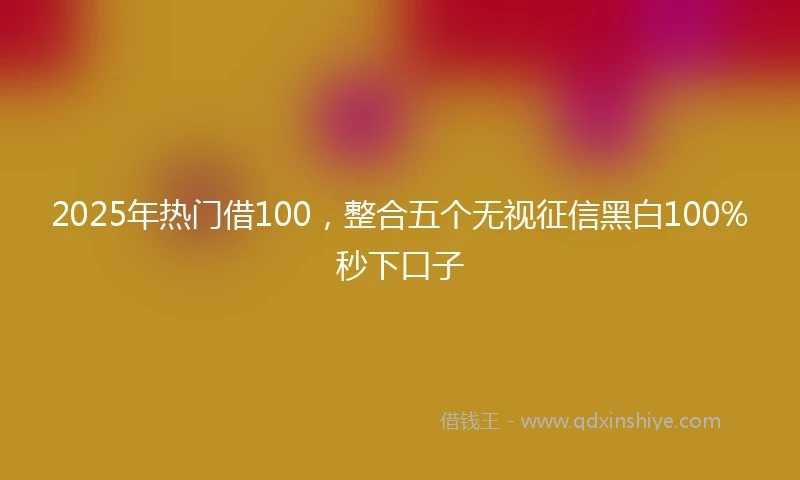 2025年热门借100，整合五个无视征信黑白100%秒下口子