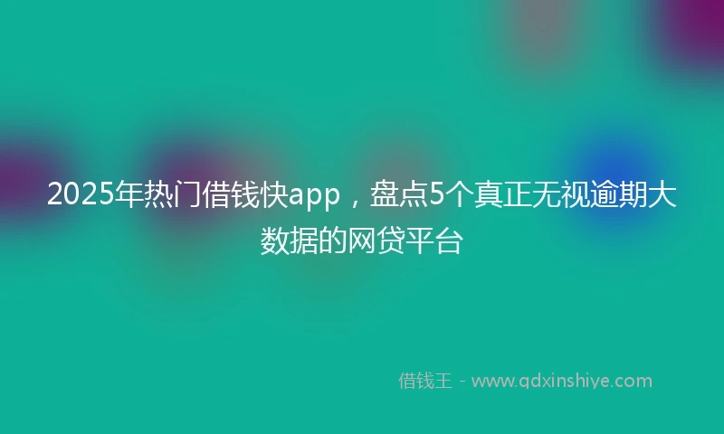 2025年热门借钱快app，盘点5个真正无视逾期大数据的网贷平台