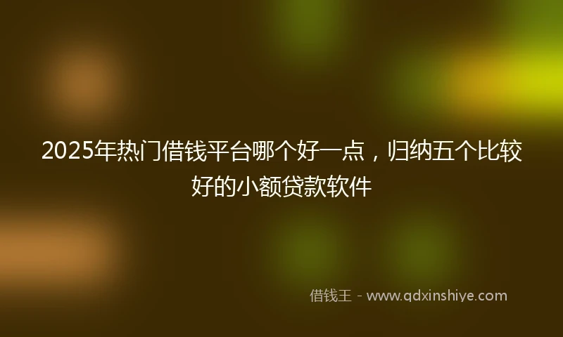 2025年热门借钱平台哪个好一点，归纳五个比较好的小额贷款软件
