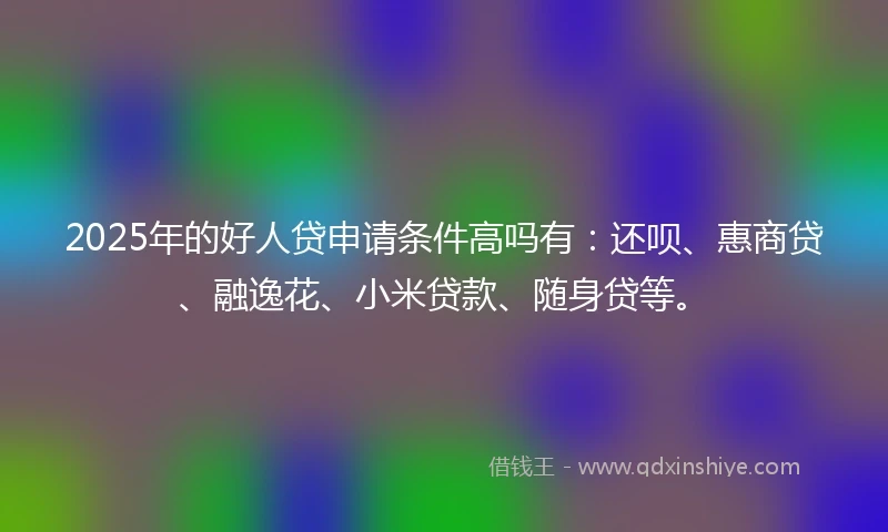 2025年的好人贷申请条件高吗有：还呗、惠商贷、融逸花、小米贷款、随身贷等。