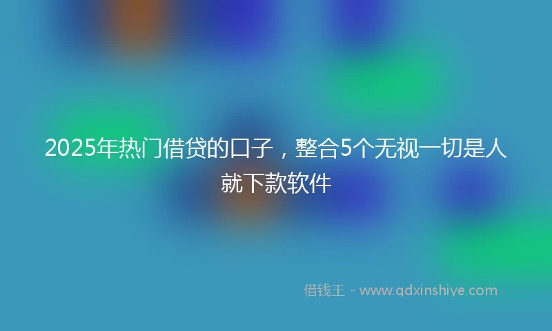 2025年热门借贷的口子，整合5个无视一切是人就下款软件