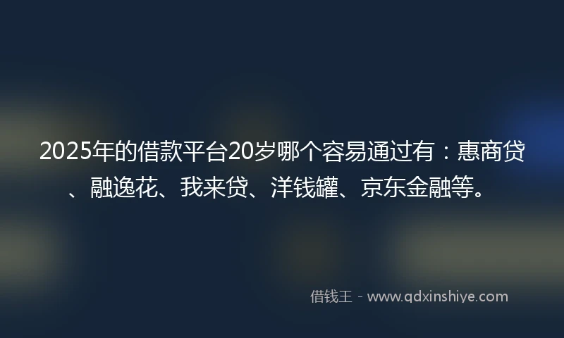 2025年的借款平台20岁哪个容易通过有：惠商贷、融逸花、我来贷、洋钱罐、京东金融等。