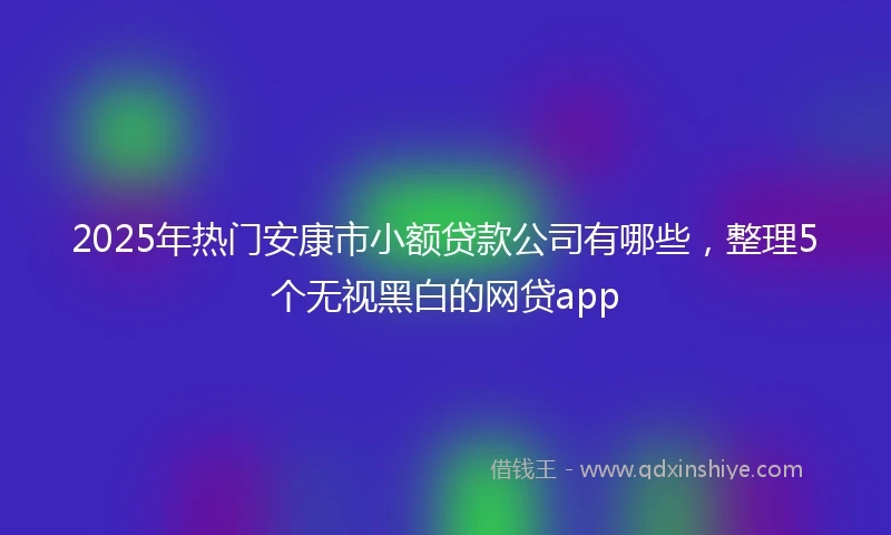 2025年热门安康市小额贷款公司有哪些，整理5个无视黑白的网贷app