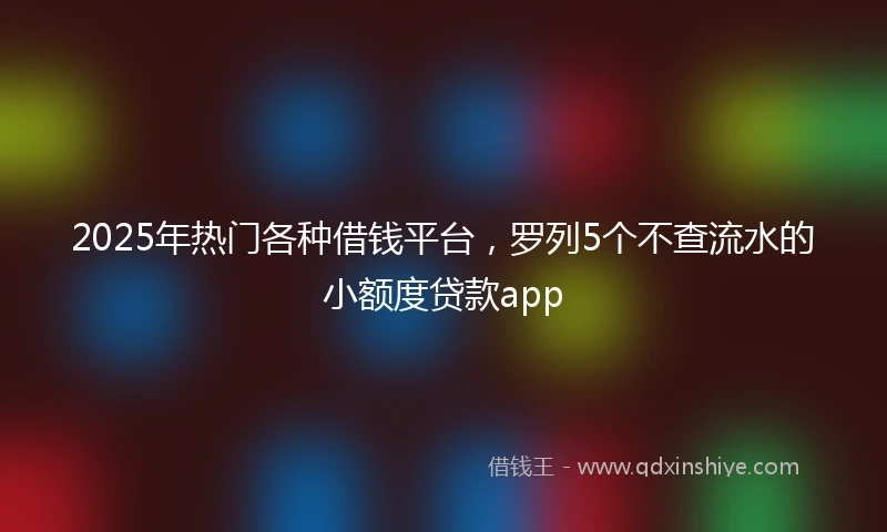 2025年热门各种借钱平台，罗列5个不查流水的小额度贷款app