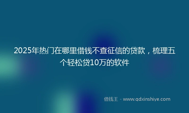 2025年热门在哪里借钱不查征信的贷款，梳理五个轻松贷10万的软件