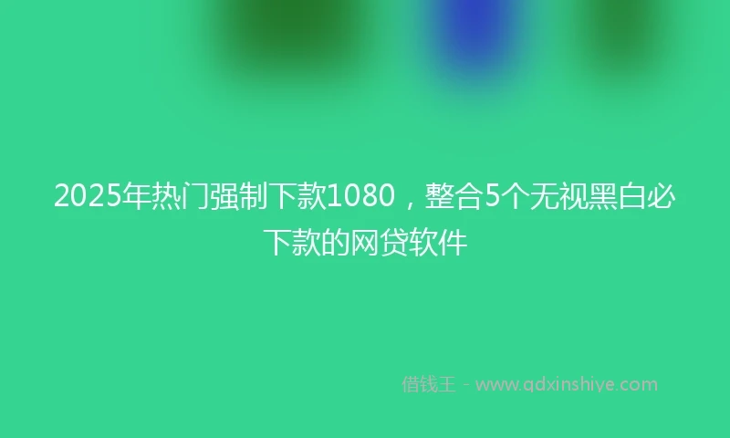 2025年热门强制下款1080，整合5个无视黑白必下款的网贷软件