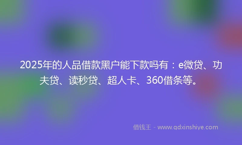 2025年的人品借款黑户能下款吗有：e微贷、功夫贷、读秒贷、超人卡、360借条等。