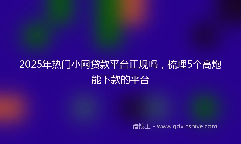 2025年热门小网贷款平台正规吗，梳理5个高炮能下款的平台