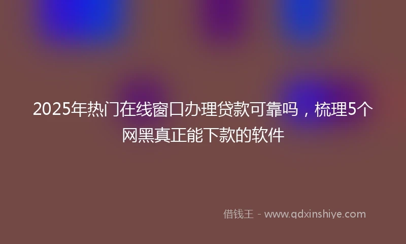 2025年热门在线窗口办理贷款可靠吗，梳理5个网黑真正能下款的软件