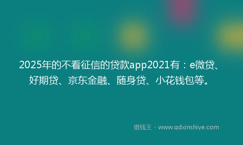 2025年的不看征信的贷款app2021有：e微贷、好期贷、京东金融、随身贷、小花钱包等。