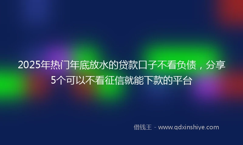 2025年热门年底放水的贷款口子不看负债，分享5个可以不看征信就能下款的平台