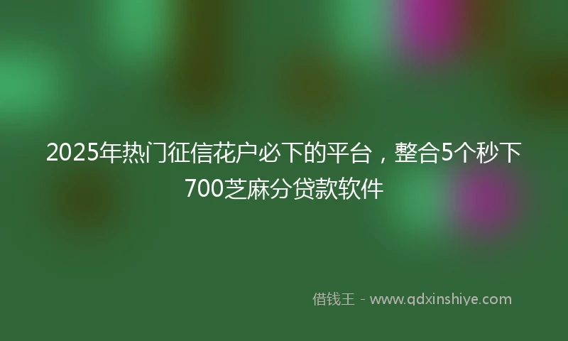 2025年热门征信花户必下的平台，整合5个秒下700芝麻分贷款软件