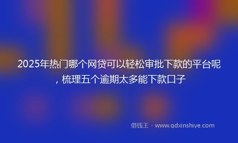 2025年热门哪个网贷可以轻松审批下款的平台呢，梳理五个逾期太多能下款口子