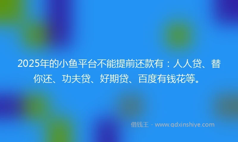 2025年的小鱼平台不能提前还款有：人人贷、替你还、功夫贷、好期贷、百度有钱花等。
