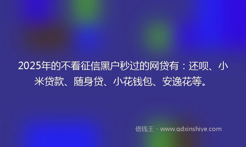 2025年的不看征信黑户秒过的网贷有：还呗、小米贷款、随身贷、小花钱包、安逸花等。