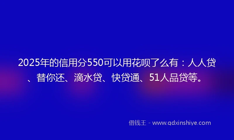 2025年的信用分550可以用花呗了么有：人人贷、替你还、滴水贷、快贷通、51人品贷等。