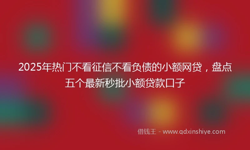 2025年热门不看征信不看负债的小额网贷，盘点五个最新秒批小额贷款口子