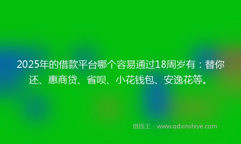 2025年的借款平台哪个容易通过18周岁有：替你还、惠商贷、省呗、小花钱包、安逸花等。