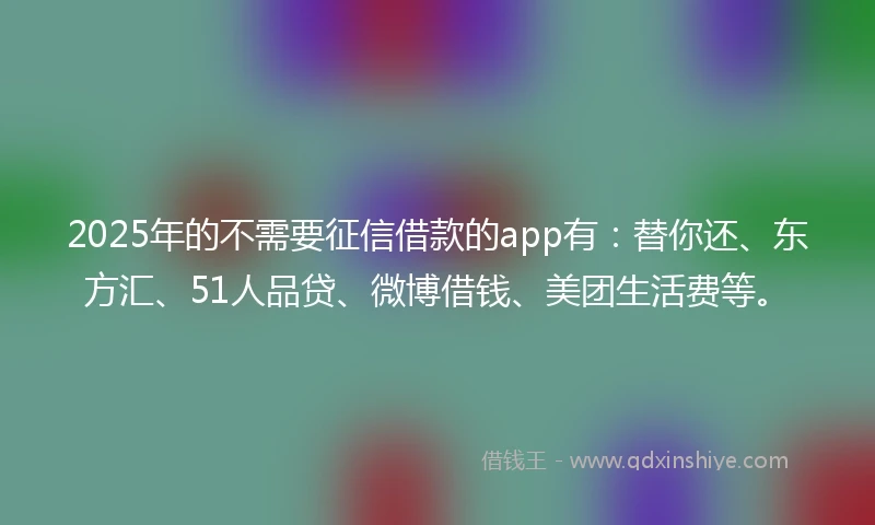 2025年的不需要征信借款的app有：替你还、东方汇、51人品贷、微博借钱、美团生活费等。