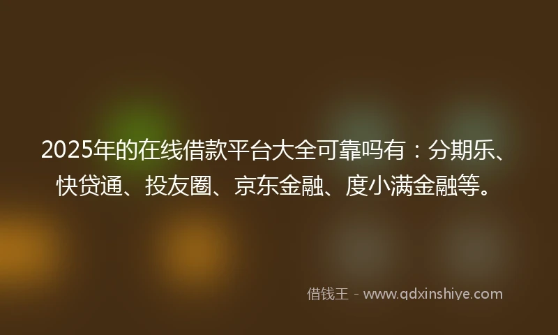 2025年的在线借款平台大全可靠吗有：分期乐、快贷通、投友圈、京东金融、度小满金融等。